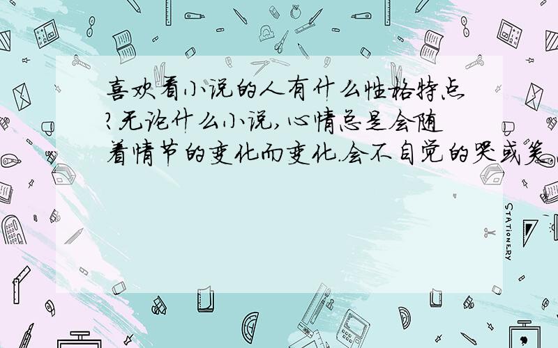 喜欢看小说的人有什么性格特点?无论什么小说,心情总是会随着情节的变化而变化.会不自觉的哭或笑.总是会陷入小说情节当中.觉得在小说里才会得到满足.