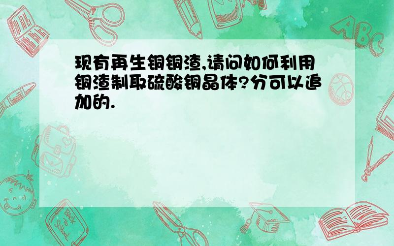 现有再生铜铜渣,请问如何利用铜渣制取硫酸铜晶体?分可以追加的.