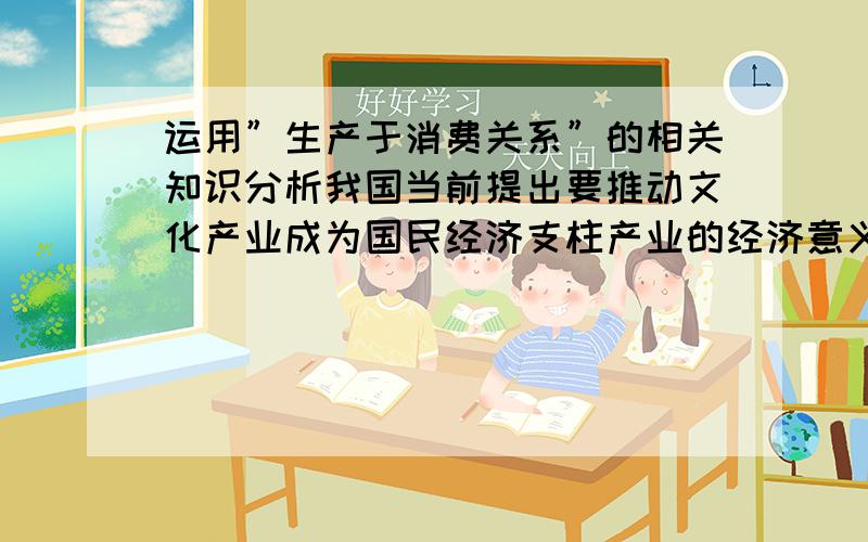 运用”生产于消费关系”的相关知识分析我国当前提出要推动文化产业成为国民经济支柱产业的经济意义