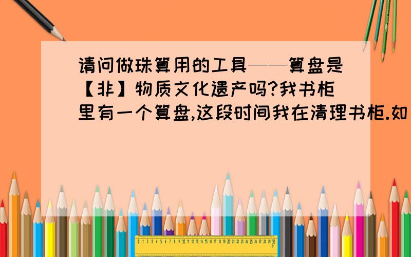 请问做珠算用的工具——算盘是【非】物质文化遗产吗?我书柜里有一个算盘,这段时间我在清理书柜.如果算盘是文化遗产,我就保留.家里很多需要用的东西都没地方放了,空间能腾出越多就越