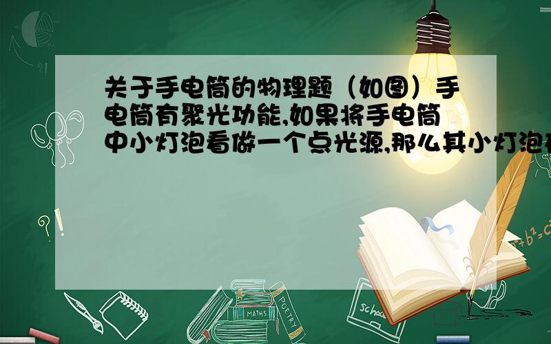 关于手电筒的物理题（如图）手电筒有聚光功能,如果将手电筒中小灯泡看做一个点光源,那么其小灯泡在手电筒前凸透镜（ ）A在焦点上B在焦点内C在一倍焦距到两倍焦距内D在两倍焦距外