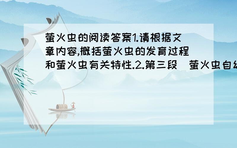 萤火虫的阅读答案1.请根据文章内容,概括萤火虫的发育过程和萤火虫有关特性.2.第三段＂萤火虫自幼虫有一套神奇的＇法宝＇＂中的＂法宝＂具体指什么?3.用一句话概括第五段说明文字的中