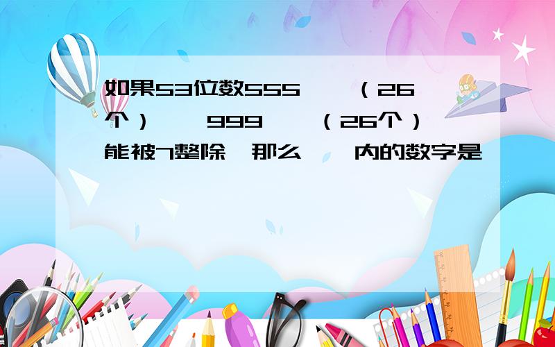 如果53位数555……（26个）【】999……（26个）能被7整除,那么【】内的数字是