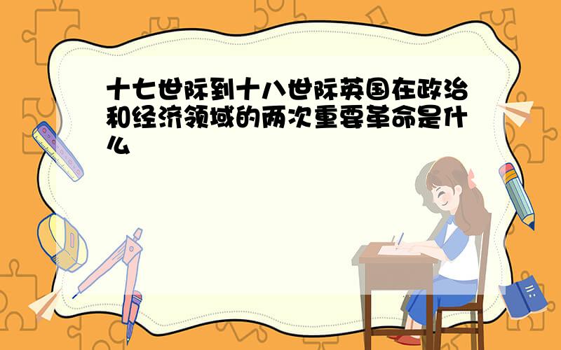 十七世际到十八世际英国在政治和经济领域的两次重要革命是什么