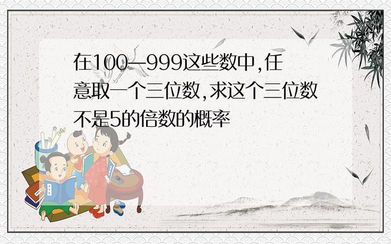 在100—999这些数中,任意取一个三位数,求这个三位数不是5的倍数的概率