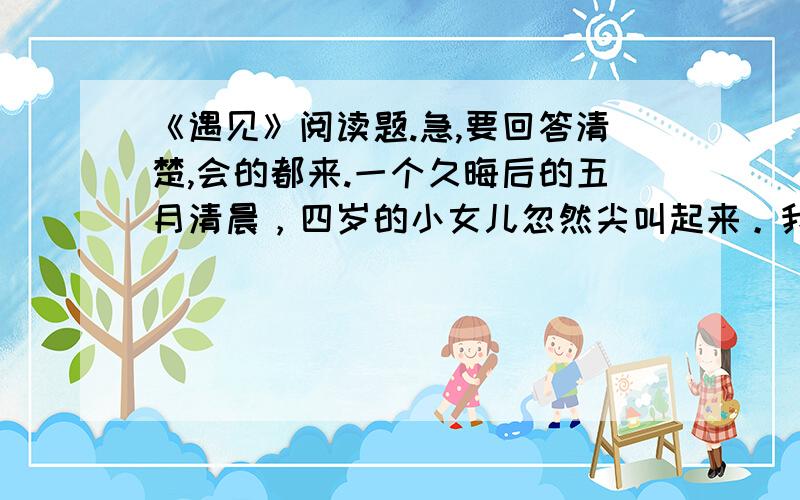 《遇见》阅读题.急,要回答清楚,会的都来.一个久晦后的五月清晨，四岁的小女儿忽然尖叫起来。我从床上跳起，直奔她的卧室，她己坐起身来，一语不发地望着我，脸上浮起一层神秘诡异的