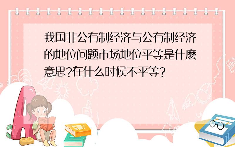 我国非公有制经济与公有制经济的地位问题市场地位平等是什麽意思?在什么时候不平等?