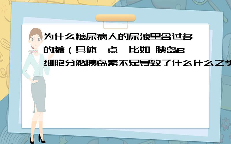 为什么糖尿病人的尿液里含过多的糖（具体一点,比如 胰岛B细胞分泌胰岛素不足导致了什么什么之类的）