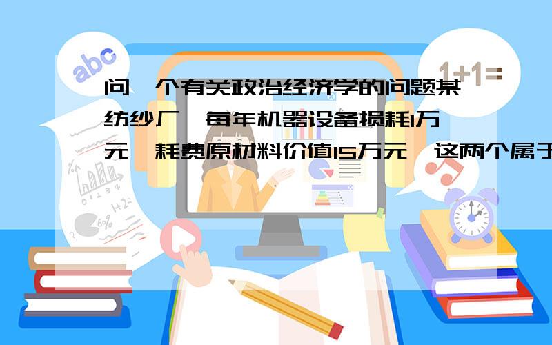 问一个有关政治经济学的问题某纺纱厂,每年机器设备损耗1万元,耗费原材料价值15万元,这两个属于不变资本,为什么?工人工资总额2万元,这个是可变资本,为什么?