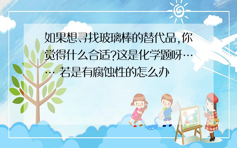 如果想寻找玻璃棒的替代品,你觉得什么合适?这是化学题呀…… 若是有腐蚀性的怎么办