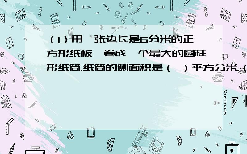 （1）用一张边长是6分米的正方形纸板,卷成一个最大的圆柱形纸筒.纸筒的侧面积是（ ）平方分米.（2)圆柱的侧面积是94.2平方厘米,高是5厘米.它的底面半径是（ ）厘米.（3）圆柱的侧面积是1