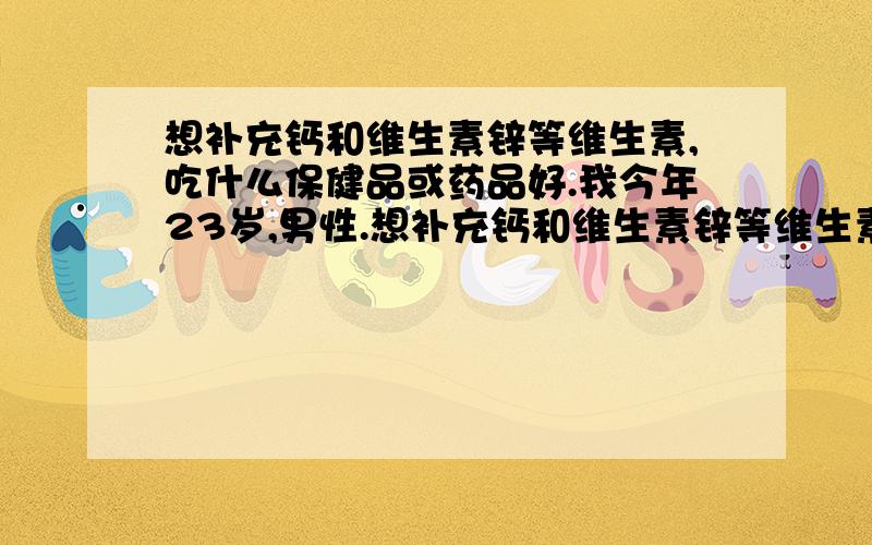 想补充钙和维生素锌等维生素,吃什么保健品或药品好.我今年23岁,男性.想补充钙和维生素锌等维生素,但是不知道那个品牌的药品或者保健品补充维生素效果好,所以想借助百度平台,在补充点