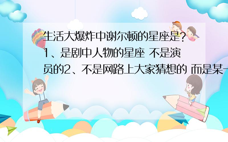 生活大爆炸中谢尔顿的星座是?1、是剧中人物的星座 不是演员的2、不是网路上大家猜想的 而是某一集剧情中好像提到过 我看过 但是给忘了3、记得是哪集的请告知 谢谢