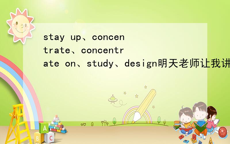 stay up、concentrate、concentrate on、study、design明天老师让我讲这几个单词大家帮我想想要怎么讲,把各种变形 用法讲到越详细越好,