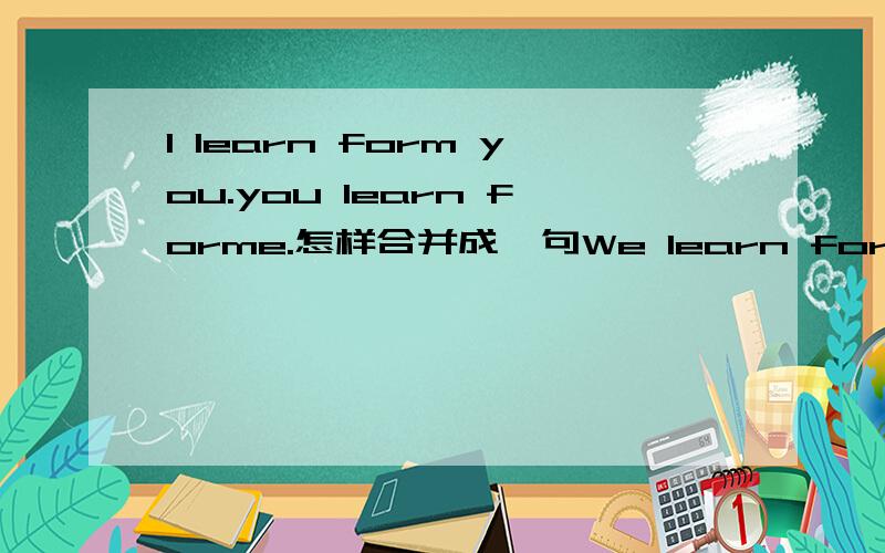 I learn form you.you learn forme.怎样合并成一句We learn form 开头的句子六年级英语题