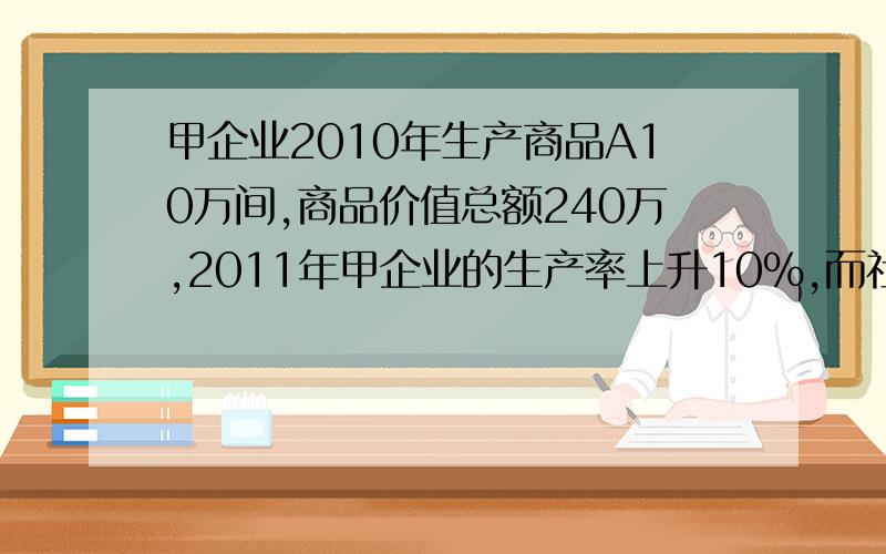 甲企业2010年生产商品A10万间,商品价值总额240万,2011年甲企业的生产率上升10%,而社会生产率上升20%,求单价商品的价值量和商品价值总额.应该是多少,怎么算?