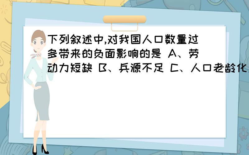 下列叙述中,对我国人口数量过多带来的负面影响的是 A、劳动力短缺 B、兵源不足 C、人口老龄化严重 D、住