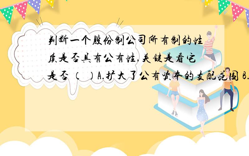 判断一个股份制公司所有制的性质是否具有公有性,关键是看它是否 （ ）A．扩大了公有资本的支配范围 B．壮大了国有经济的力量C．巩固了公有制的主体地位 D．由社会主义国家和集体控股