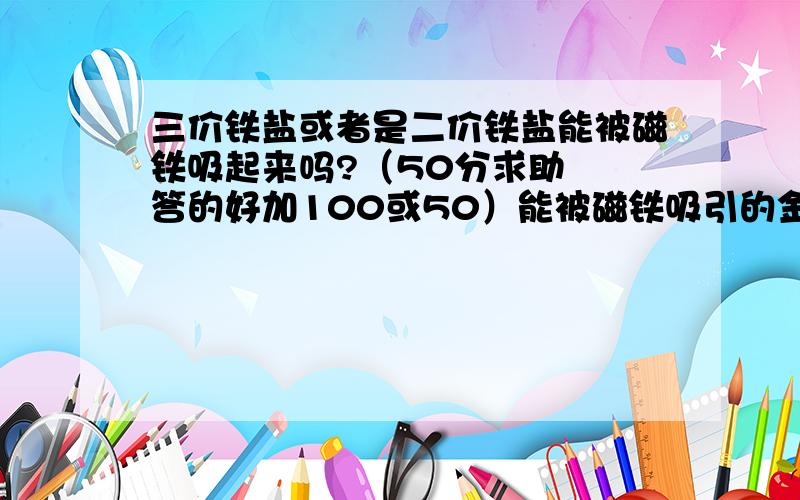 三价铁盐或者是二价铁盐能被磁铁吸起来吗?（50分求助  答的好加100或50）能被磁铁吸引的金属只有 铁.钴. 镍.那么这三种金属的盐能被磁铁吸引吗?