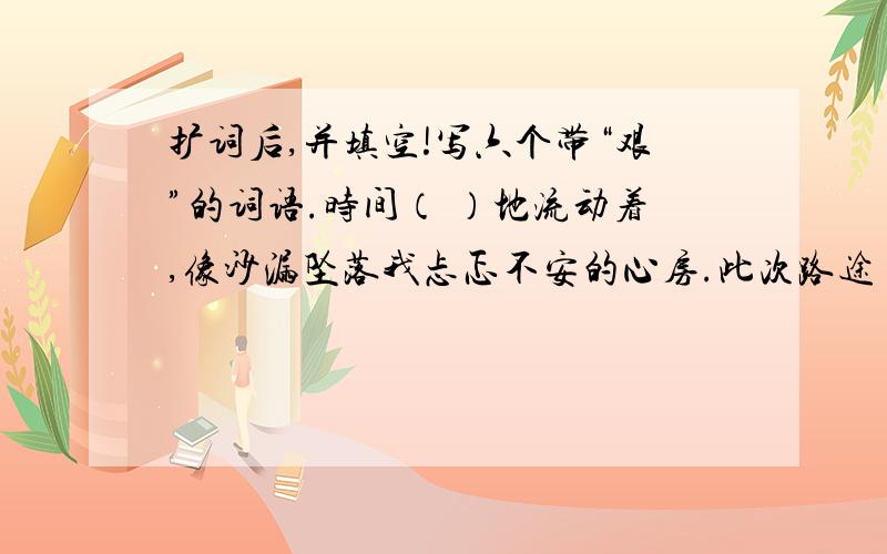 扩词后,并填空!写六个带“艰”的词语.时间（ ）地流动着,像沙漏坠落我忐忑不安的心房.此次路途（ ）,这就需要我们共同（ ）奋斗,不畏（ ）,不畏险阻.