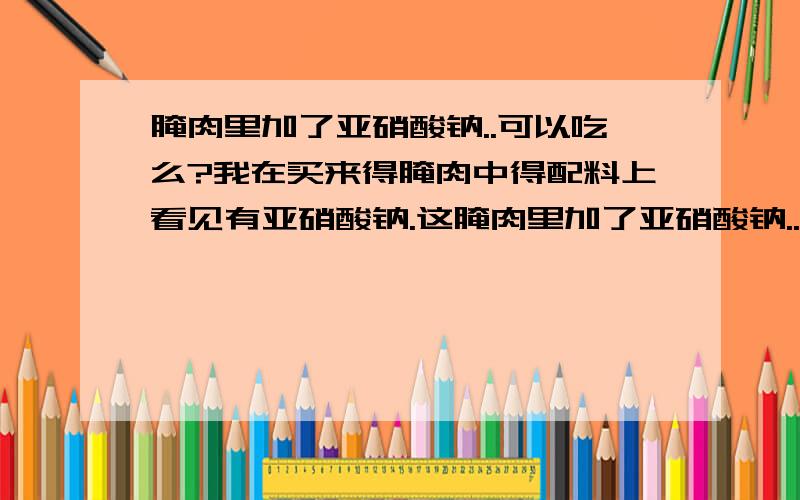 腌肉里加了亚硝酸钠..可以吃么?我在买来得腌肉中得配料上看见有亚硝酸钠.这腌肉里加了亚硝酸钠..可不可以吃啊..亚硝酸钠不是有毒物质啊..那怎么还添加啊..吃了对人体有没有什么危害啊