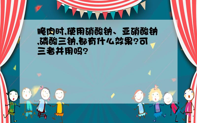 腌肉时,使用硝酸钠、亚硝酸钠,磷酸三钠,都有什么效果?可三者并用吗?