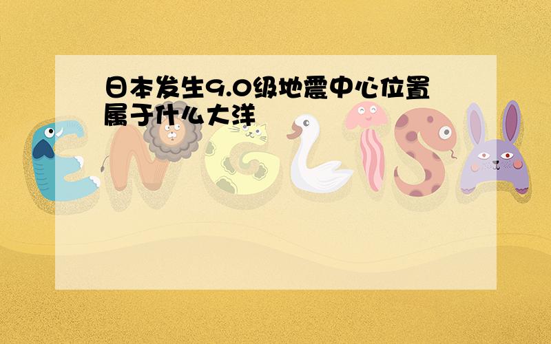 日本发生9.0级地震中心位置属于什么大洋