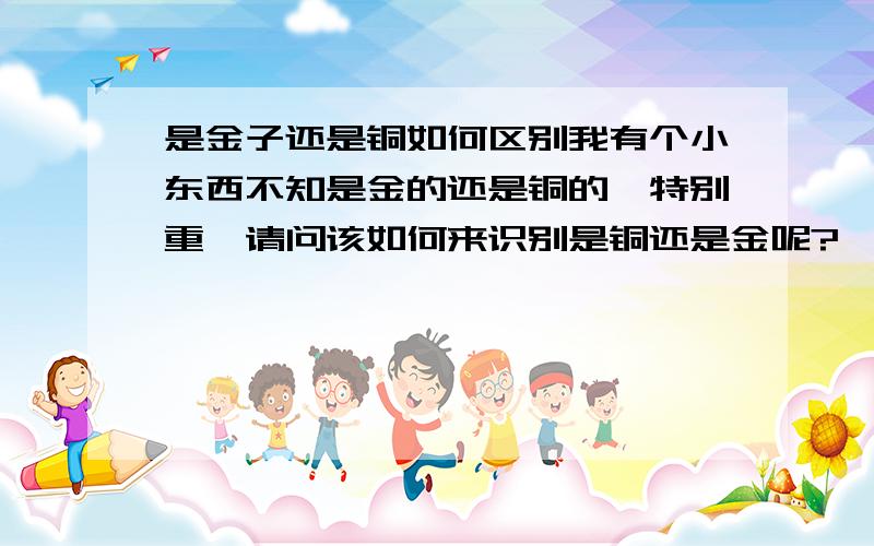 是金子还是铜如何区别我有个小东西不知是金的还是铜的,特别重,请问该如何来识别是铜还是金呢?