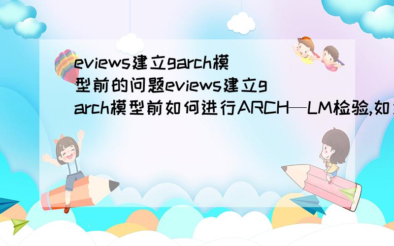 eviews建立garch模型前的问题eviews建立garch模型前如何进行ARCH—LM检验,如果能在线回答最好了.