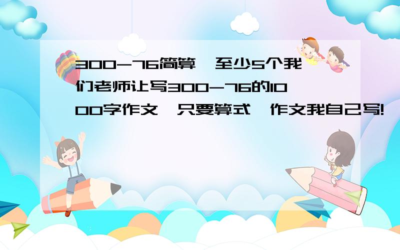 300-76简算,至少5个我们老师让写300-76的1000字作文,只要算式,作文我自己写!