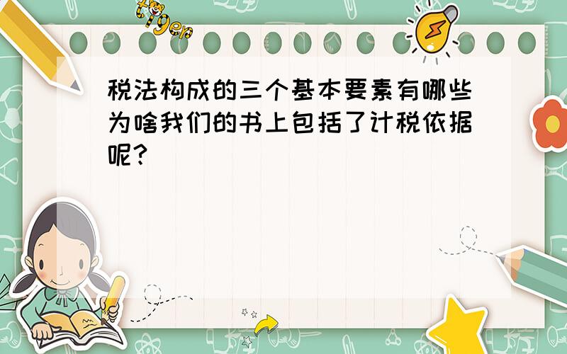 税法构成的三个基本要素有哪些为啥我们的书上包括了计税依据呢?