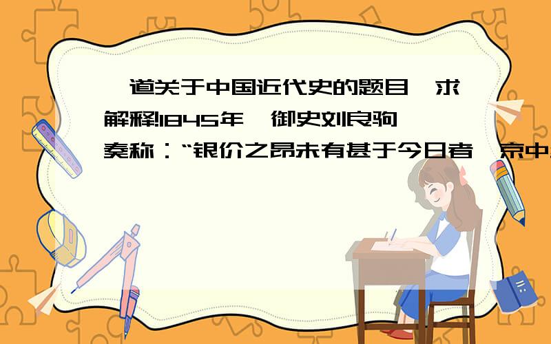 一道关于中国近代史的题目,求解释!1845年,御史刘良驹奏称：“银价之昂未有甚于今日者,京中纹银每两易制钱乃二千文,外省则每两易制钱二千二三百文不等”,而且“其势日就增加,尚无底止