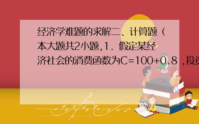 经济学难题的求解二、计算题（本大题共2小题,1．假定某经济社会的消费函数为C=100+0.8 ,投资支出为I=50,政府购买G=200,政府转移支出TR=62.5,税收T=250.（单位均为10亿）(1) 求出此时的均衡产出；(