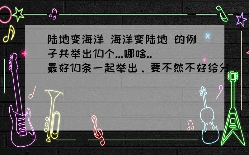 陆地变海洋 海洋变陆地 的例子共举出10个...哪啥..最好10条一起举出。要不然不好给分。