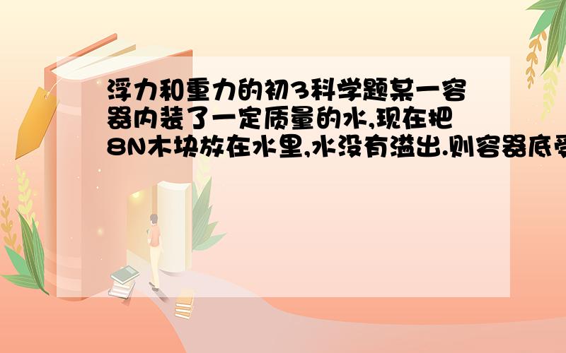 浮力和重力的初3科学题某一容器内装了一定质量的水,现在把8N木块放在水里,水没有溢出.则容器底受的压力增大了多少?A 8N B 小于8N C 大于8N D ABC都有可能.我不懂啊,请说明原因.越详细越好,最