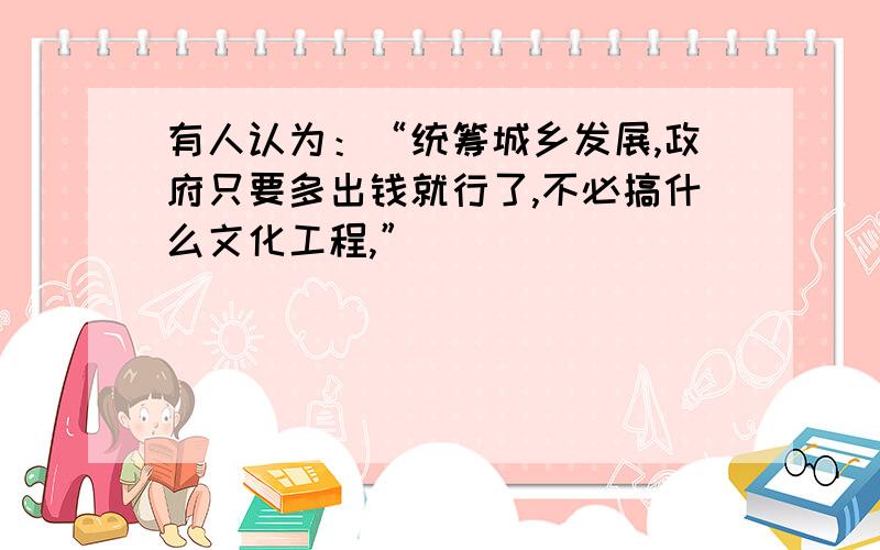 有人认为：“统筹城乡发展,政府只要多出钱就行了,不必搞什么文化工程,”