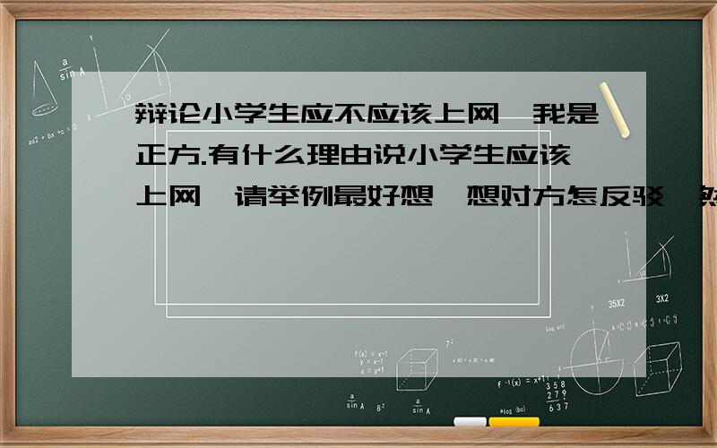 辩论小学生应不应该上网,我是正方.有什么理由说小学生应该上网,请举例最好想一想对方怎反驳,然后怎样再说回他们.帮我们赢了的话加分