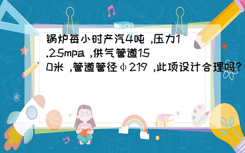 锅炉每小时产汽4吨 ,压力1.25mpa ,供气管道150米 ,管道管径φ219 ,此项设计合理吗?