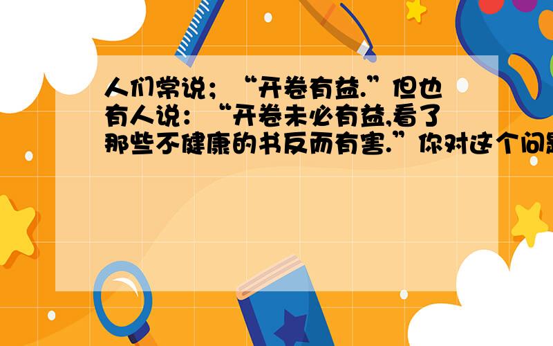 人们常说；“开卷有益.”但也有人说：“开卷未必有益,看了那些不健康的书反而有害.”你对这个问题怎么正派