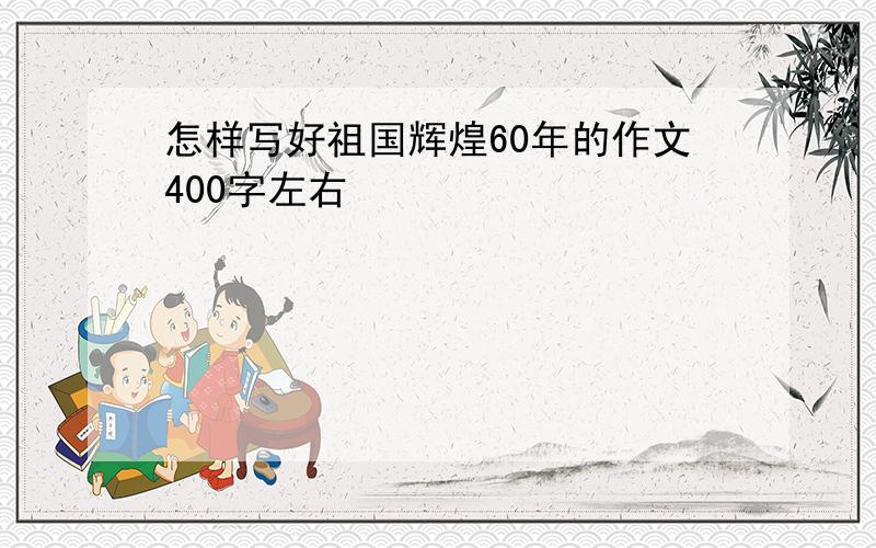 怎样写好祖国辉煌60年的作文400字左右