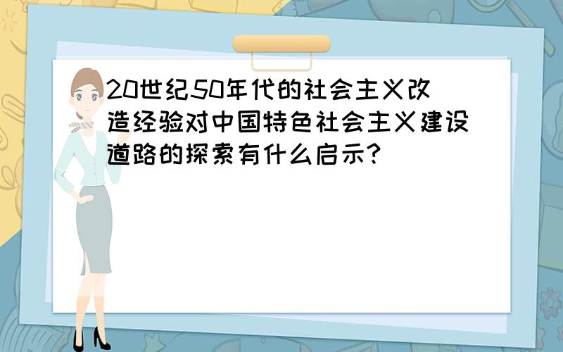 20世纪50年代的社会主义改造经验对中国特色社会主义建设道路的探索有什么启示?