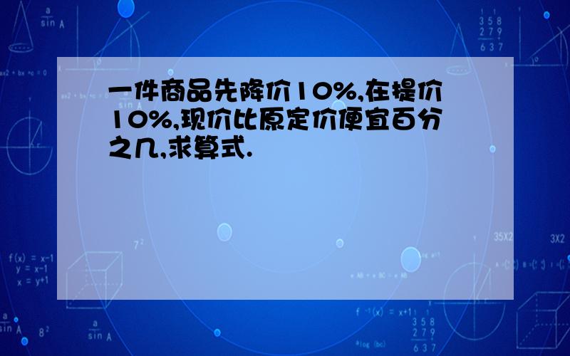 一件商品先降价10%,在提价10%,现价比原定价便宜百分之几,求算式.