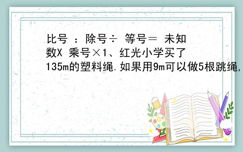 比号 ：除号÷ 等号＝ 未知数X 乘号×1、红光小学买了135m的塑料绳.如果用9m可以做5根跳绳,照这样计算,这135m长的塑料绳可以做多少根跳绳?（用比例解）2、想一想：你能用2.8、0.2、7、0.5这四