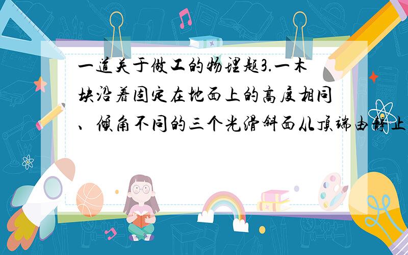 一道关于做工的物理题3．一木块沿着固定在地面上的高度相同、倾角不同的三个光滑斜面从顶端由静止滑下,则三次沿斜面滑到底端的过程中( )A.重力的平均功率相同\x05\x05\x05\x05B．所用时间