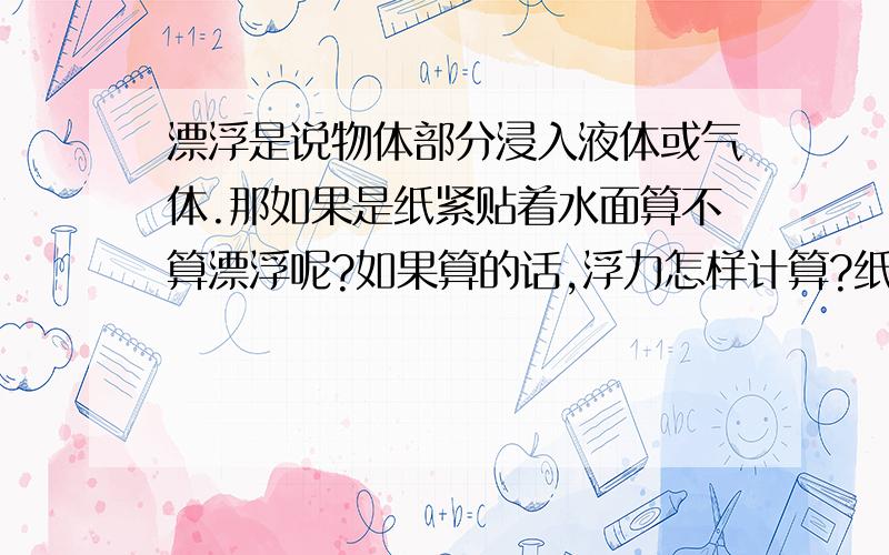 漂浮是说物体部分浸入液体或气体.那如果是纸紧贴着水面算不算漂浮呢?如果算的话,浮力怎样计算?纸并没有排开水啊.