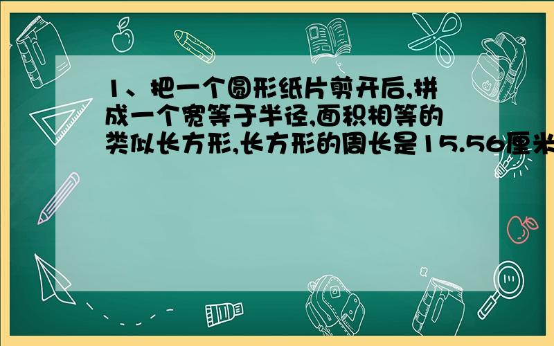 1、把一个圆形纸片剪开后,拼成一个宽等于半径,面积相等的类似长方形,长方形的周长是15.56厘米,原来这两个纸片的面积是（ ）平方厘米.2、把一个圆沿半径剪开后,再切拼成一个近似长方形,