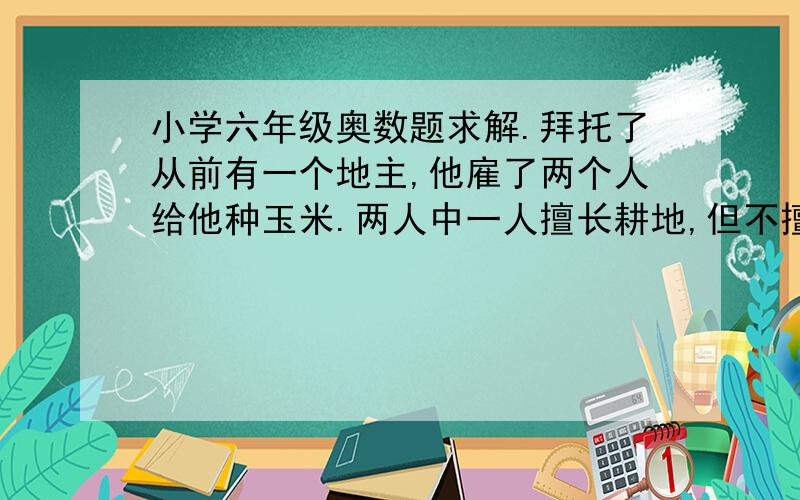 小学六年级奥数题求解.拜托了从前有一个地主,他雇了两个人给他种玉米.两人中一人擅长耕地,但不擅长种玉米,另一人恰相反,擅长种玉米,但不擅长耕地.地主让他们种20亩地的玉米,让他俩各