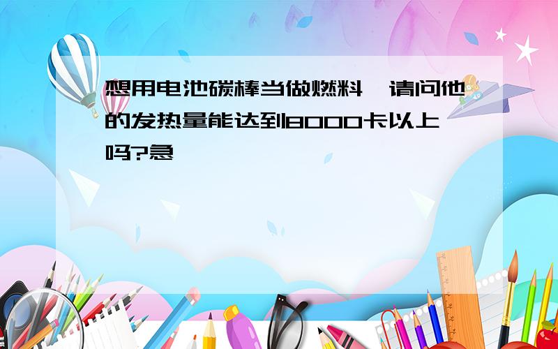 想用电池碳棒当做燃料,请问他的发热量能达到8000卡以上吗?急,