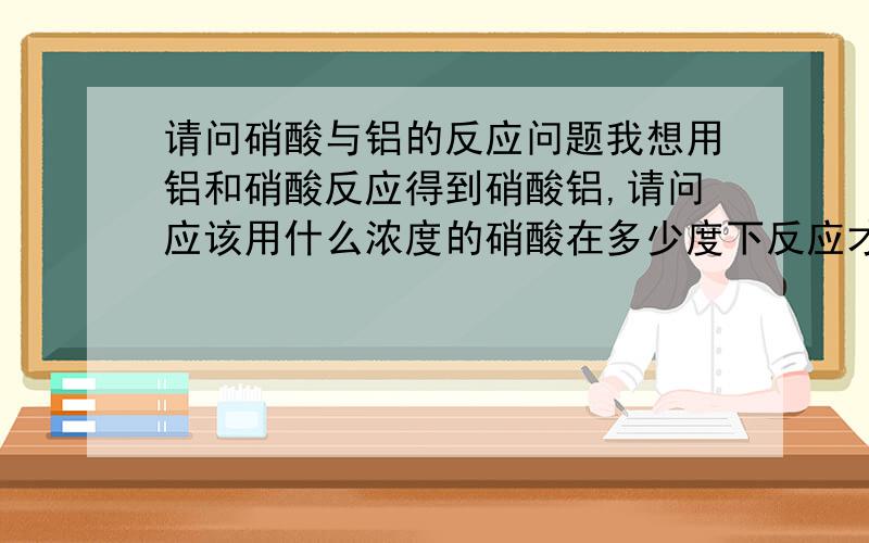 请问硝酸与铝的反应问题我想用铝和硝酸反应得到硝酸铝,请问应该用什么浓度的硝酸在多少度下反应才能得到尽可能多的硝酸铝?反应产物硝酸铝是不是全部都会跑到溶液里去?有没有可能有