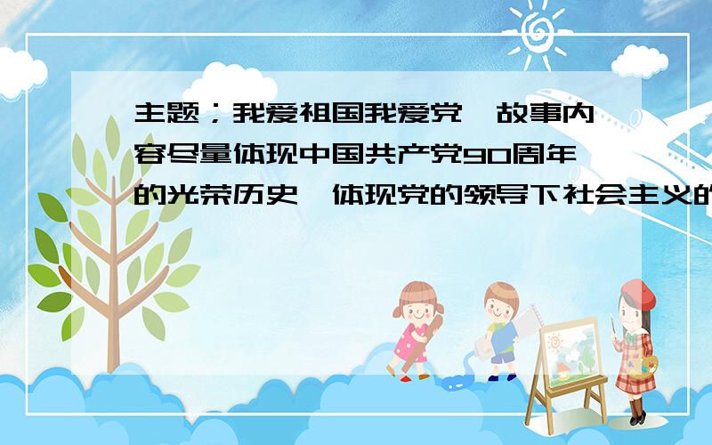 主题；我爱祖国我爱党,故事内容尽量体现中国共产党90周年的光荣历史,体现党的领导下社会主义的丰功伟绩,体现为祖国和平与建设中的英雄人物事件,党的关怀下成长的 优秀少年儿童的 感